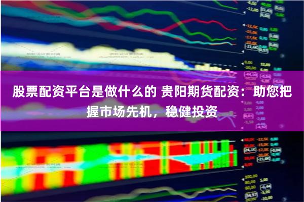 股票配资平台是做什么的 贵阳期货配资:助您把握市场先机,稳健投资