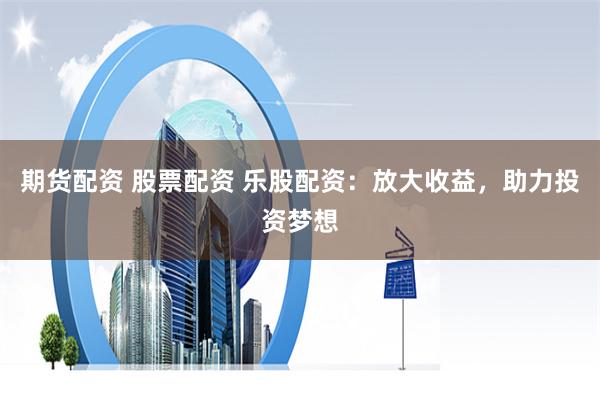 期货配资 股票配资 乐股配资：放大收益，助力投资梦想