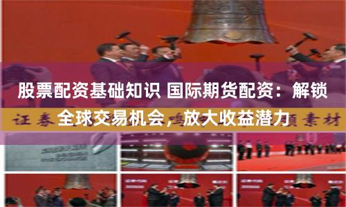 股票配资基础知识 国际期货配资：解锁全球交易机会，放大收益潜力