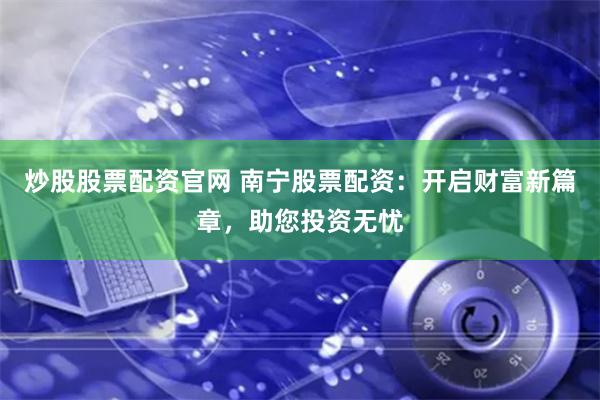 炒股股票配资官网 南宁股票配资：开启财富新篇章，助您投资无忧