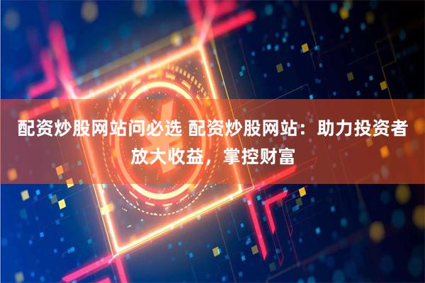 配资炒股网站问必选 配资炒股网站：助力投资者放大收益，掌控财富