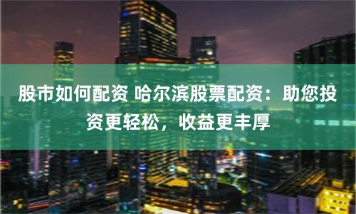 股市如何配资 哈尔滨股票配资：助您投资更轻松，收益更丰厚