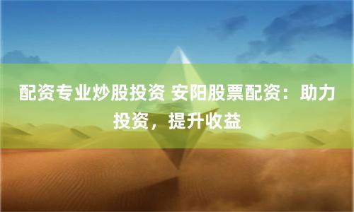 配资专业炒股投资 安阳股票配资：助力投资，提升收益