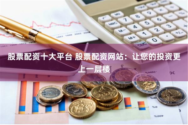 股票配资十大平台 股票配资网站：让您的投资更上一层楼