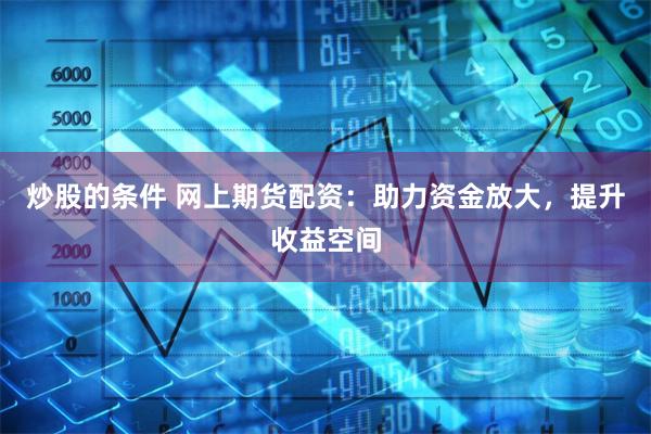 炒股的条件 网上期货配资：助力资金放大，提升收益空间