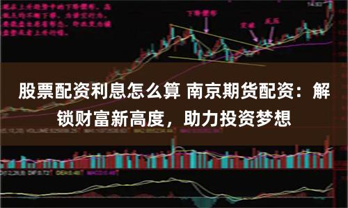 股票配资利息怎么算 南京期货配资：解锁财富新高度，助力投资梦想