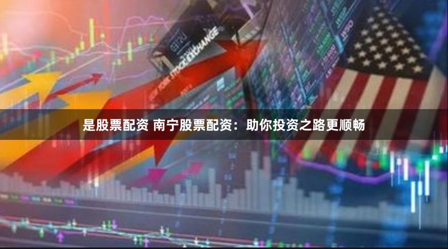 是股票配资 南宁股票配资：助你投资之路更顺畅