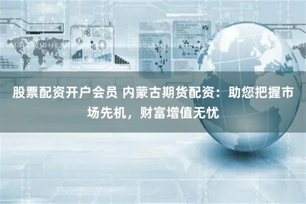 股票配资开户会员 内蒙古期货配资：助您把握市场先机，财富增值无忧