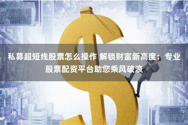 私募超短线股票怎么操作 解锁财富新高度：专业股票配资平台助您乘风破浪