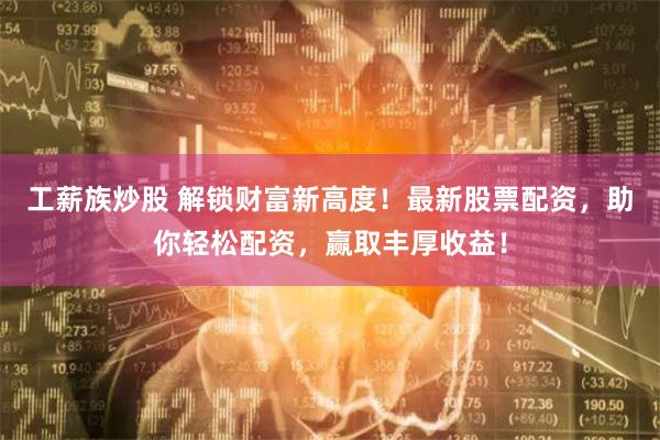 工薪族炒股 解锁财富新高度！最新股票配资，助你轻松配资，赢取丰厚收益！