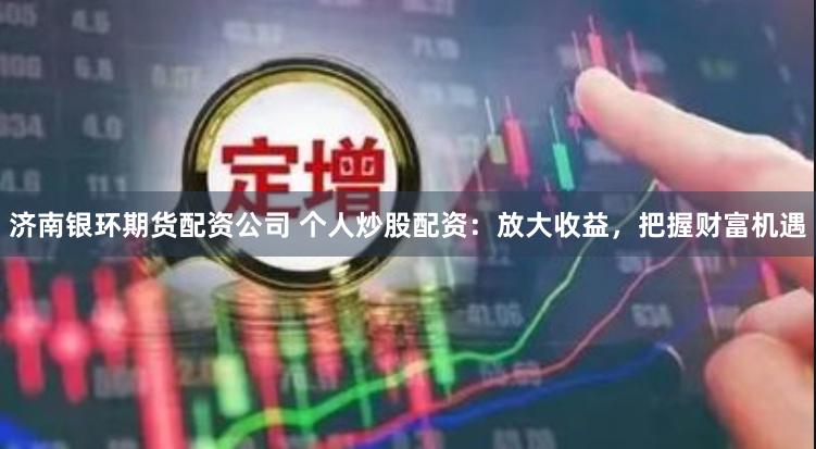 济南银环期货配资公司 个人炒股配资：放大收益，把握财富机遇