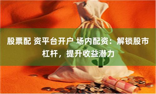 股票配 资平台开户 场内配资:解锁股市杠杆,提升收益潜力